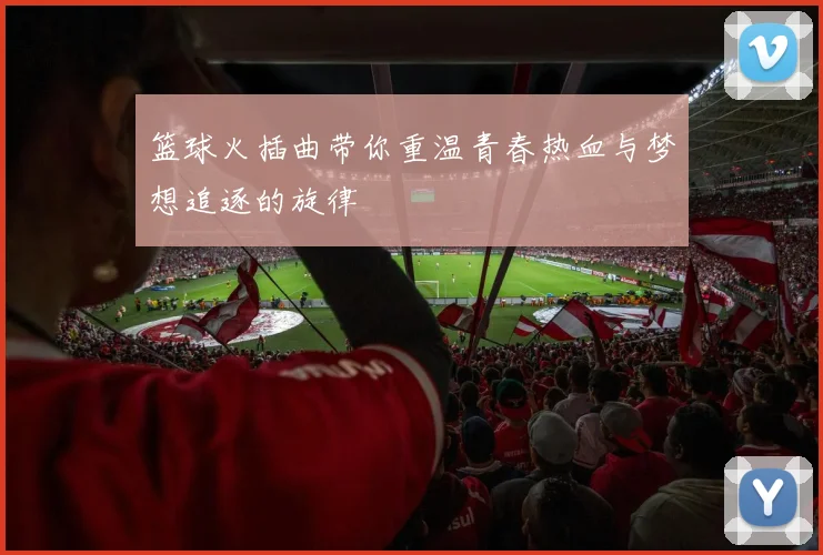 篮球火插曲带你重温青春热血与梦想追逐的旋律