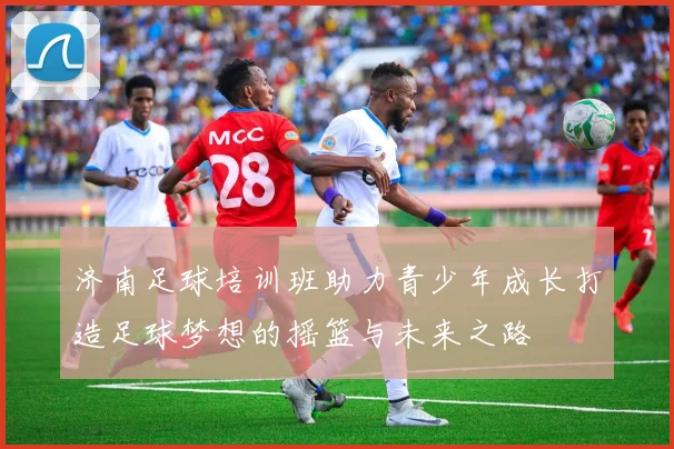 济南足球培训班助力青少年成长打造足球梦想的摇篮与未来之路