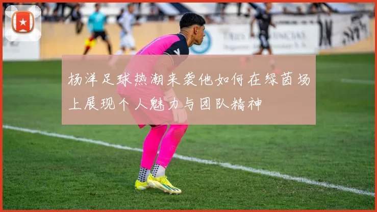 杨洋足球热潮来袭他如何在绿茵场上展现个人魅力与团队精神